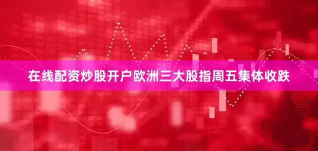 在线配资炒股开户欧洲三大股指周五集体收跌