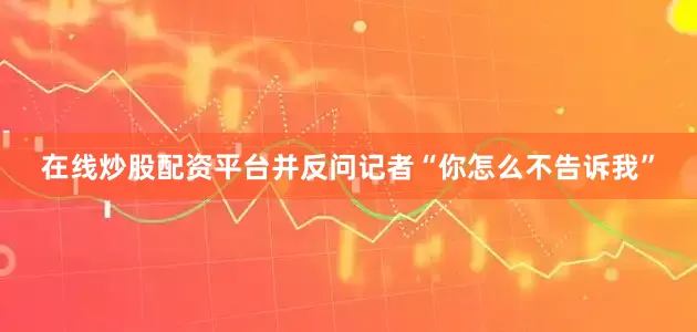在线炒股配资平台并反问记者“你怎么不告诉我”