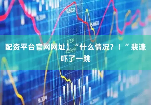 配资平台官网网址】“什么情况？！”裴谦吓了一跳