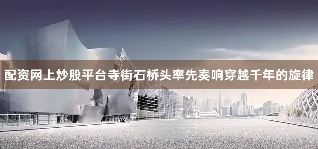 配资网上炒股平台寺街石桥头率先奏响穿越千年的旋律
