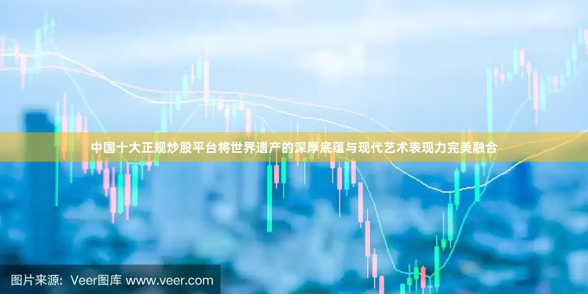 中国十大正规炒股平台将世界遗产的深厚底蕴与现代艺术表现力完美融合
