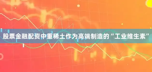 股票金融配资中重稀土作为高端制造的“工业维生素”