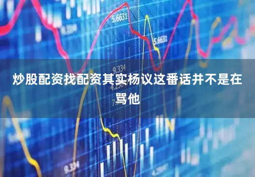 炒股配资找配资其实杨议这番话并不是在骂他