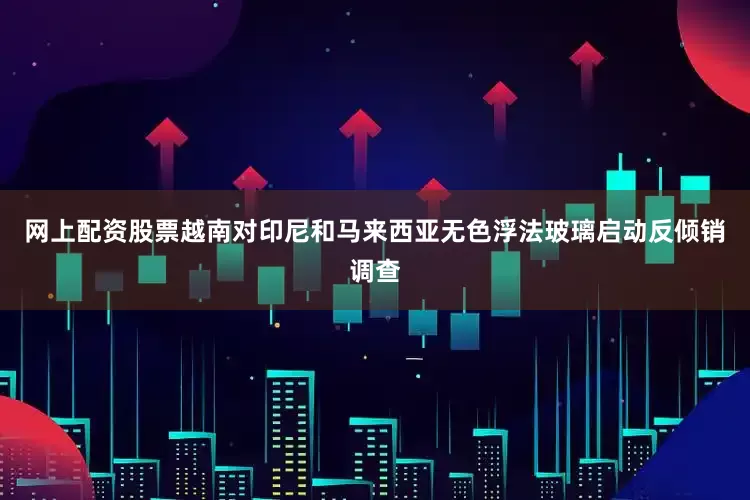 网上配资股票越南对印尼和马来西亚无色浮法玻璃启动反倾销调查