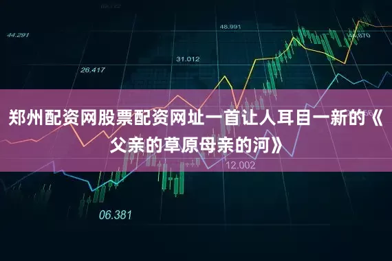 郑州配资网股票配资网址一首让人耳目一新的《父亲的草原母亲的河》