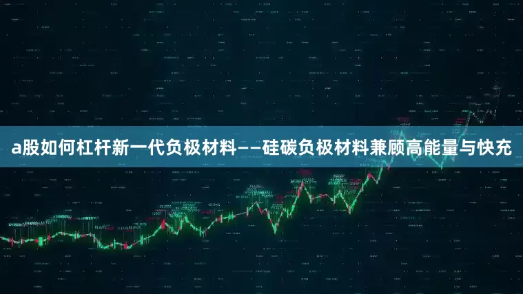 a股如何杠杆新一代负极材料——硅碳负极材料兼顾高能量与快充