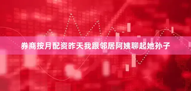 券商按月配资昨天我跟邻居阿姨聊起她孙子